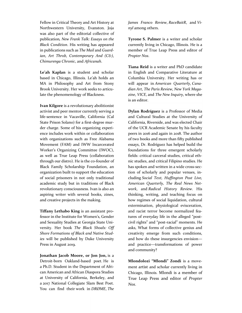 Fellow in Critical Theory and Art History at
Northwestern University, Evanston. Joja
was also part of the editorial collective of
publication, New Frank Talk: Essays on the
Black Condition. His writing has appeared
in publications such as The Mail and Guard-
ian, Art Throb, Contemporary And (C&),
Chimurenga Chronic, and Africanah,

Le'ah Kaplan is a student and scholar
based in Chicago, Illinois. Le’ah holds an
MA in Philosophy and Art from Stony
Brook University. Her work seeks to articu-
late the phenomenology of Blackness.

Ivan Kilgore is a revolutionary abolitionist
activist and peer mentor currently serving a
life-sentence in Vacaville, California (Cal
State Prison Solano) for a first-degree mur-
der charge. Some of his organizing exper
ence includes work within or collaboration
with organizations such as Free Alabama
Movement (FAM) and IWW Incarcerated
Worker's Organizing Committee (IWOC),
as well as True Leap Press (collaboration
through our distro). He is the co-founder of
Black Family Scholarship Foundation, an
organization built to support the education
of social prisoners in not only traditional
academic study but in traditions of Black
revolutionary consciousness. Ivan is also an
aspiring writer with several books, zines,
and creative projects in the making.

Tiffany Lethabo King is an assistant pro-
fessor in the Institute for Women’s, Gender

 

and Sexuality Studies at Georgia State Uni-
versity. Her book The Black Shoals: Off
Shore Formations of Black and Native Stud-
ies will be published by Duke University
Press in August 2019.

Jonathan Jacob Moore, or Jon Jon, is a
Detroit-born Oakland-based poet. He is
a Ph.D. Student in the Department of Afti-
can American and African Diaspora Studies
at University of California, Berkeley, and
a 2017 National Collegiate Slam Best Poet.
You can find their work in DROME, The

James Franco Review, RaceBaitR, and Vi-
nyl among others.

‘Tyrone S. Palmer is a writer and scholar
currently living in Chicago, Illinois. He is a
member of True Leap Press and editor of
Propter Nos.

  

sna Reid is a writer and PhD candidate
in English and Comparative Literature at
Columbia University. Her writing has or
will appear in American Quarterly, Cana-
dian Art, The Paris Review, New York Maga-
zine, VICE, and The New Inquiry, where she
isan editor.

Dylan Rodriguez is a Professor of Media
and Cultural Studies at the University of
California, Riverside, and was elected Chair
of the UCR Academic Senate by his faculty
peers in 2016 and again in 2018. The author
of two books and more than fifty published
essays, Dr. Rodriguez has helped build the
foundations for three emergent scholarly
fields: critical carceral studies, critical eth-
nic studies, and critical Filipino studies. He
has spoken and written in a wide cross-sec-
tion of scholarly and popular venues, in-
cluding Social Text, Huffington Post Live,
American Quarterly, The Real News Net-
work, and Radical History Review. His
thinking, writing, and teaching focus on
how regimes of social liquidation, cultural
extermination, physiological evisceration,
and racist terror become normalized fea-
tures of everyday life in the alleged "post
civil rights’ and “post-racial” moments. He
asks, What forms of collective genius and
creativity emerge from such conditions,
and how do these insurgencies envision—
and_practice—transformations of power
and community?

 

Mlondolozi “Mlondi” Zondi is a move
ment artist and scholar currently living in
Chicago, Illinois. Mlondi is a member of
True Leap Press and editor of Propter
Nos.
